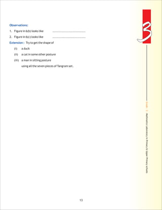 Grade:3-MathmaticsLaboratoryinPrimary&UpperPrimaryschools
33Observations:
Extension :
1. Figure in 6(b) looks like ...............................
2. Figure in 6(c) looks like ...............................
Try to get the shape of
(i) a duck
(ii) a cat in some other posture
(iii) a man in sitting posture
using all the seven pieces of Tangram set.
13
 