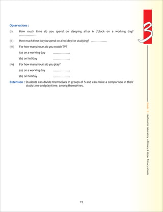 Grade:3-MathmaticsLaboratoryinPrimary&UpperPrimaryschools
33Observations :
Extension :
(i) How much time do you spend o
................
(ii) How much time do you spend on a holiday for studying? ...............
(iii) For how many hours do you watch TV?
(a) on a working day ................
(b) on holiday ................
(iv) For how many hours do you play?
(a) on a working day ................
(b) on holiday ................
Students can divide themselves in groups of 5 and can make a comparison in their
study time and play time, among themselves.
n sleeping after 6 o'clock on a working day?
15
 
