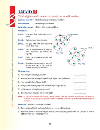 33
Grade:3-MathmaticsLaboratoryinPrimary&UpperPrimaryschools
18
To identify a number as an even number or an odd number.
Note : If the total number of bindies can be paired then we say that the bindies are even in
number. If any one of the bindies remain unpaired, then we say that the bindies are add in
number.
Learning objective :
Pre-requisite :
Materials required :
Procedure :
Step 1.
Step 2.
Step 3.
Step 4.
Step 5.
Step 6.
Observations :
Extension :
To distinguish even and odd numbers.
Knowledge of numbers.
Objects like beads/pebbles.
Pick up a few beads and count
them.
Try to arrange them in pairs.
Are you left with any unpaired
bead? [Fig. 9(a)]
Stick a few bindies on a page of
your notebook as shown in
Fig.9(b)
Count the number of bindies and
record it.
Draw boundaries around pairs of
bindies as shown in Fig. 9(b), so
that no bindi is paired twice.
1. How many beads did you count? ..................
2. Was any bead left after pairing in Step 3. If yes, the number was ..................
3. How many bindies did you stick? ..................
4. Are you left with any unpaired bindi after pairing ? Yes/No ..................
5. Is the number of bindies even or odd? ..................
6. Take a number (say) 36? Is it even or odd? ..................
What about the next number?
1. Take numbers 1 to 30 and classify them as even or odd numbers.
2. A given number of marbles may be distributed in two groups and then the concept of even /
odd numbers can be strengthened.
ACTIVITY 9
Fig. 9(a)
Fig. 9(b)
beads
Bindis
 