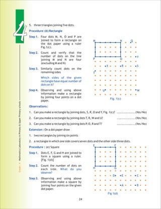 44
Grade:4-MathmaticsLaboratoryinPrimary&UpperPrimaryschools
24
5. three triangles joining five dots.
Four dots M, N, O and P are
joined to form a rectangle on
the dot paper using a ruler
Fig.1(c).
Count and verify that the
number of dots on the line
joining M and N are four
(excluding M and N)
Similarly count dots on the
remaining sides
Observing and using above
information make a rectangle
by joining four points on a dot
paper.
1. Can you make a rectangle by joining dots, S, R, O and Y, Fig. 1(c)? ................. (Yes/No)
2. Can you make a rectangle by joining dots T, R, W and U? ................. (Yes/No)
3. Can you make a rectangle by joining dots P, O, R and T? ................. (Yes/No)
On a dot paper draw
1. two rectangles by joining six points
2. a rectangle in which one side covers seven dots and the other side three dots.
(e) Square
Dots E, F, G and H are joined to
form a square using a ruler.
[Fig. 1(d)]
Count the number of dots on
each side.
Observing and using above
information make a square by
joining four points on the given
dot paper.
Procedure :(b) Rectangle
Step 1.
Step 2.
Step 3.
Which sides of the given
rectangle have equal number of
dots on it?
Step 4.
Observations :
Extension :
Procedure :
Step 1.
Step 2.
What do you
observe?
Step 3.
Fig. 1(c)
M N
P O
Q
Y
S
WU
T
X R
E F
H G
Fig 1(d)
D E C
A B
 