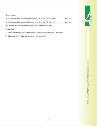 Grade:4-MathmaticsLaboratoryinPrimary&UpperPrimaryschools
44Observations :
Extension :
(i) Can you make a square by joining dotsA, B, C and D in Fig. 1(d)?
(ii) Can you make a square by joining dotsA, B, C and F in fig. 1(d)? ........... (Yes/No)
(iii) What is the difference between a rectangle and a square?
1. Make another square in the interior of the given square using a dot paper.
2. On a dot paper make two squares of the same size.
........... (Yes/No)
25
 
