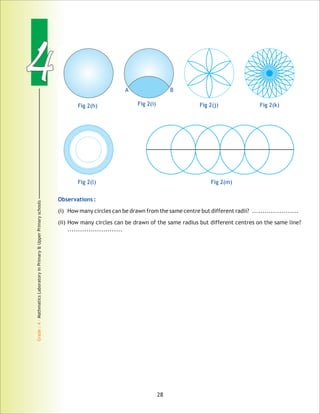 44
Grade:4-MathmaticsLaboratoryinPrimary&UpperPrimaryschools
28
Observations :
(i) How many circles can be drawn from the same centre but different radii? ......................
(ii) How many circles can be drawn of the same radius but different centres on the same line?
..........................
Fig 2(h) Fig 2(i) Fig 2(j) Fig 2(k)
Fig 2(l) Fig 2(m)
A B
 