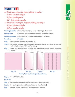Grade:4-MathmaticsLaboratoryinPrimary&UpperPrimaryschools
44
29
a. To divide a square by paper folding, to make :
(i) four equal rectangles
(ii)four equal squares
(iii) four equal triangles
b. To divide a rectangle, by paper folding, to make :
(i) four equal rectangles
(ii)four equal triangles
Learning objective :
Pre-requisite :
Materials required :
Procedure : For (a) (i)
Step 1.
Step 2.
Step 3.
Step 4.
For (a) (ii)
Step 1.
Step 2.
Step 3.
To visualize rectangles, squares and triangles of same size.
Familiarity with the shapes of rectangle, square and triangle.
Paper cutouts in the shape of a square and a rectangle.
Take a cut out in the shape of square Fig.3(a)
Fold it in the middle so that the two parts completely overlap each other. Fig.3(b). Can
you identify the shapes obtained after folding?
Further fold the paper along its longer side so that both portions overlap each other
Fig.3(c).
Now unfold it. Fig. 3(d).
Take a square cutout again and fold it as in Step 2 above. [Fig. 3(b)]
Now fold it again in the middle along its shorter side. [Fig. 3(e)]
Unfold it. Fig.3(f). Identify four equal squares thus obtained.
ACTIVITY 3
Fig 3(a) Fig 3(b) Fig 3(c) Fig 3(d)
Identify from equal rectangles thus obtained.
 