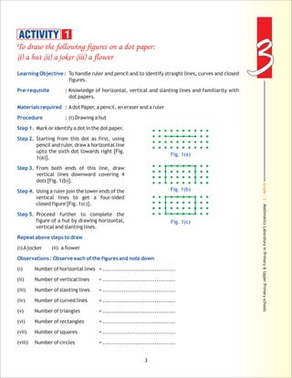 Grade:3-MathmaticsLaboratoryinPrimary&UpperPrimaryschools
33
3
To draw the following figures on a dot paper:
(i) a hut (ii) a joker (iii) a flower
Learning Objective :
Pre-requisite :
Materials required :
Procedure :
Step 1.
Step 2.
Step 3.
Step 4.
Step 5.
Repeat above steps to draw
Observations : Observe each of the figures and note down
To handle ruler and pencil and to identify straight lines, curves and closed
figures.
Knowledge of horizontal, vertical and slanting lines and familiarity with
dot papers.
Adot Paper, a pencil, an eraser and a ruler
(i) Drawing a hut
Mark or identify a dot in the dot paper.
Starting from this dot as first, using
pencil and ruler, draw a horizontal line
upto the sixth dot towards right [Fig.
1(a)].
From both ends of this line, draw
vertical lines downward covering 4
dots [Fig. 1(b)].
Using a ruler join the lower ends of the
vertical lines to get a four-sided
closed figure [Fig. 1(c)].
Proceed further to complete the
figure of a hut by drawing horizontal,
vertical and slanting lines.
(i)Ajocker (ii) a flower
(i) Number of horizontal lines = ......................................
(ii) Number of vertical lines = ......................................
(iii) Number of slanting lines = ......................................
(iv) Number of curved lines = ......................................
(v) Number of triangles = ......................................
(vi) Number of rectangles = ......................................
(vii) Number of squares = ......................................
(viii) Number of circles = ......................................
Fig. 1(a)
Fig. 1(b)
Fig. 1(c)
ACTIVITY 1
 
