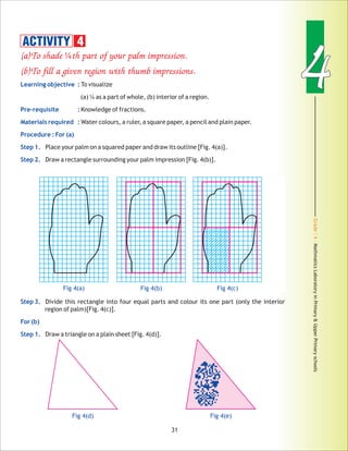 Grade:4-MathmaticsLaboratoryinPrimary&UpperPrimaryschools
44
31
(a)To shade th part of your palm impression.
(b)To fill a given region with thumb impressions.
¼
Learning objective :
Pre-requisite :
Materials required :
Procedure : For (a)
Step 1.
Step 2.
Step 3.
For (b)
Step 1.
To visualize
(a) ¼ as a part of whole, (b) interior of a region.
Knowledge of fractions.
Water colours, a ruler, a square paper, a pencil and plain paper.
Place your palm on a squared paper and draw its outline [Fig. 4(a)].
Draw a rectangle surrounding your palm impression [Fig. 4(b)].
Divide this rectangle into four equal parts and colour its one part (only the interior
region of palm)[Fig. 4(c)].
Draw a triangle on a plain sheet [Fig. 4(d)].
ACTIVITY 4
Fig 4(a) Fig 4(b) Fig 4(c)
Fig 4(d) Fig 4(e)
 