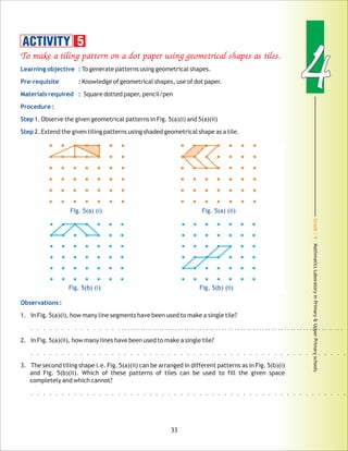 Grade:4-MathmaticsLaboratoryinPrimary&UpperPrimaryschools
44
33
To make a tiling pattern on a dot paper using geometrical shapes as tiles.
Learning objective :
Pre-requisite :
Materials required :
Procedure :
Step
Step
Observations :
To generate patterns using geometrical shapes.
Knowledge of geometrical shapes, use of dot paper.
Square dotted paper, pencil/pen
1.Observe the given geometrical patterns in Fig. 5(a)(i) and 5(a)(ii)
2.Extend the given tiling patterns using shaded geometrical shape as a tile.
1. In Fig. 5(a)(i), how many line segments have been used to make a single tile?
..................................................
2. In Fig. 5(a)(ii), how many lines have been used to make a single tile?
...................................................
3. The second tiling shape i.e. Fig. 5(a)(ii) can be arranged in different patterns as in Fig. 5(b)(i)
and Fig. 5(b)(ii). Which of these patterns of tiles can be used to fill the given space
completely and which cannot?
...................................................
.....................................
Fig. 5(a) (i) Fig. 5(a) (ii)
ACTIVITY 5
Fig. 5(b) (i) Fig. 5(b) (ii)
 