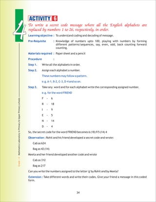 44
Grade:4-MathmaticsLaboratoryinPrimary&UpperPrimaryschools
34
To write a secret code message where all the English alphabets are
replaced by numbers 1 to 26, respectively, in order.
Learning objective :
Pre-Requisite :
Materials required :
Procedure :
Step 1.
Step 2.
These numbers may follow a pattern.
e.g.A-1, B-2, C-3, D-4 and so on.
Step 3.
e.g. for the word FRIEND
Observation :
Extension :
To understand coding and decoding of message.
Knowledge of numbers upto 100, playing with numbers by forming
different patterns/sequences, say, even, odd, back counting forward
counting.
Paper sheet and a pencil
Write all the alphabets in order.
Assign each alphabet a number.
Take any word and for each alphabet write the corresponding assigned number.
F - 6
R - 18
I - 9
E - 5
N - 14
D - 4
So, the secret code for the word FRIEND becomes 6 (18) 9 5 (14) 4
Rohit and his friend developed a secret code and wrote:
Cab as 624
Bag as 42 (14)
Meeta and her friend developed another code and wrote
Cab as 312
Bag as 217
Can you write the numbers assigned to the letter 'g' by Rohit and by Meeta?
Take different words and write their codes. Give your friend a message in this coded
form.
ACTIVITY 6
 