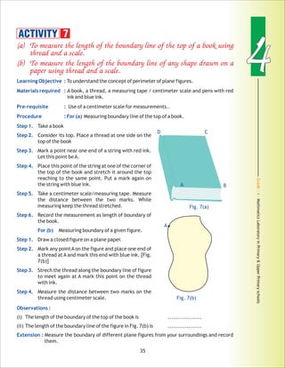 Grade:4-MathmaticsLaboratoryinPrimary&UpperPrimaryschools
44
35
(a) To measure the length of the boundary line of the top of a book using
thread and a scale.
(b) To measure the length of the boundary line of any shape drawn on a
paper using thread and a scale.
Learning Objective :
Materials required :
Pre-requisite :
Procedure : For (a)
Step 1.
Step 2.
Step 3.
Step 4.
Step 5.
Step 6.
For (b)
Step 1.
Step 2.
Step 3.
Step 4.
Observations :
Extension :
To understand the concept of perimeter of plane figures.
A book, a thread, a measuring tape / centimeter scale and pens with red
ink and blue ink.
Use of a centimeter scale for measurements..
Measuring boundary line of the top of a book.
Take a book
Consider its top. Place a thread at one side on the
top of the book
Mark a point near one end of a string with red ink.
Let this point beA.
Place this point of the string at one of the corner of
the top of the book and stretch it around the top
reaching to the same point. Put a mark again on
the string with blue ink.
Take a centimeter scale/measuring tape. Measure
the distance between the two marks. While
measuring keep the thread stretched.
Record the measurement as length of boundary of
the book.
Measuring boundary of a given figure.
Draw a closed figure on a plane paper.
Mark any pointAon the figure and place one end of
a thread at A and mark this end with blue ink. [Fig.
7(b)]
Strech the thread along the boundary line of figure
to meet again at A mark this point on the thread
with ink.
Measure the distance between two marks on the
thread using centimeter scale.
(i) The length of the boundary of the top of the book is ..................
(ii) The length of the boundary line of the figure in Fig. 7(b) is ..................
Measure the boundary of different plane figures from your surroundings and record
them.
ACTIVITY 7
Fig. 7(a)
D C
Fig. 7(b)
A B
A
 