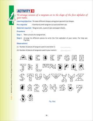 44
Grade:4-MathmaticsLaboratoryinPrimary&UpperPrimaryschools
To arrange cutouts of a tangram set in the shape of the first alphabet of
your name.
Learning objective :
Pre-requisite :
Materials required :
Procedure :
Step 1.
Step 2.
Observations :
To make different shapes using given geometrical shapes.
Familiarity with tangram cut outs and their use.
Tangram sets, a pencil/pen and paper sheets.
Take cut outs of a tangram set.
Arrange its different pieces to write the first alphabet of your name. For help see
Fig.8(a)
(i) Number of pieces of tangram used in one letter is ................
(ii) Number of pieces of tangaram used in your name is ................
ACTIVITY 8
Fig. 8(a)
36
 