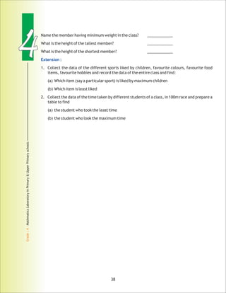 44
Grade:4-MathmaticsLaboratoryinPrimary&UpperPrimaryschools
Name the member having ____________
What is the height of the tallest member? ____________
What is the height of the shortest member? ____________
1. Collect the data of the different sports liked by children, favourite colours, favourite food
items, favourite hobbies and record the data of the entire class and find:
(a) Which item (say a particular sport) is liked by maximum children
(b) Which item is least liked
2. Collect the data of the time taken by different students of a class, in 100m race and prepare a
table to find
(a) the student who took the least time
(b) the student who look the maximum time
minimum weight in the class?
Extension :
38
 