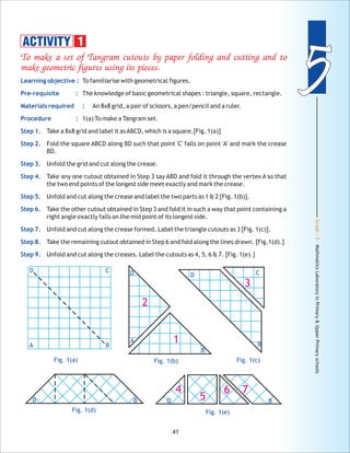Grade:5-MathmaticsLaboratoryinPrimary&UpperPrimaryschools
55
41
D C
A B
Fig. 1(a)
D
A
B
2
1
Fig. 1(b)
B
D C
3
Fig. 1(c)
D B
Fig. 1(e)
4
5
6 7
To make a set of Tangram cutouts by paper folding and cutting and to
make geometric figures using its pieces.
Learning objective :
Pre-requisite :
Materials required :
Procedure :
Step 1.
Step 2.
Step 3.
Step 4.
Step 5.
Step 6.
Step 7.
Step 8.
Step 9.
To familiarise with geometrical figures.
The knowledge of basic geometrical shapes : triangle, square, rectangle.
An 8x8 grid, a pair of scissors, a pen/pencil and a ruler.
1(a) To make a Tangram set.
Take a 8x8 grid and label it asABCD, which is a square.[Fig. 1(a)]
Fold the square ABCD along BD such that point 'C' falls on point 'A' and mark the crease
BD.
Unfold the grid and cut along the crease.
Take any one cutout obtained in Step 3 say ABD and fold it through the vertex A so that
the two end points of the longest side meet exactly and mark the crease.
Unfold and cut along the crease and label the two parts as 1 & 2 [Fig. 1(b)].
Take the other cutout obtained in Step 3 and fold it in such a way that point containing a
right angle exactly falls on the mid point of its longest side.
Unfold and cut along the crease formed. Label the triangle cutouts as 3 [Fig. 1(c)].
Take the remaining cutout obtained in Step 6 and fold along the lines drawn. [Fig.1(d).]
Unfold and cut along the creases. Label the cutouts as 4, 5, 6 & 7. [Fig. 1(e).]
ACTIVITY 1
D B
Fig. 1(d)
 