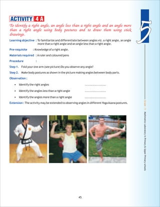Grade:5-MathmaticsLaboratoryinPrimary&UpperPrimaryschools
55
45
To identify a right angle, an angle less than a right angle and an angle more
than a right angle using body postures and to draw them using stick
drawings.
Learning objective :
Pre-requisite :
Materials required :
Procedure :
Step 1.
Step 2.
Observation :
Extension :
To familiarize and differentiate between angles viz. a right angle, an angle
more than a right angle and an angle less than a right angle.
Knowledge of a right angle.
Aruler and coloured pens
Fold your one arm (see picture) Do you observe any angle?
Make body postures as shown in the picture making angles between body parts.
• Identify the right angles ....................
• Identify the angles less than a right angle ....................
• Identify the angles more than a right angle ....................
The activity may be extended to observing angles in different YogaAsana postures.
ACTIVITY 4 A
 