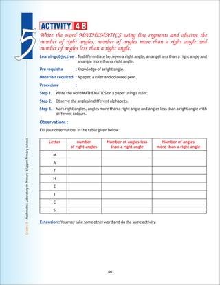 55
Grade:5-MathmaticsLaboratoryinPrimary&UpperPrimaryschools
46
Write the word MATHEMATICS using line segments and observe the
number of right angles, number of angles more than a right angle and
number of angles less than a right angle.
Letter number Number of angles less Number of angles
of right angles than a right angle more than a right angle
Learning objective :
Pre requisite :
Materials required :
Procedure :
Step 1.
Step 2.
Step 3.
Observations :
Extension :
To differentiate between a right angle, an angel less than a right angle and
an angle more than a right angle.
Knowledge of a right angle.
Apaper, a ruler and coloured pens.
Write the word MATHEMATICS on a paper using a ruler.
Observe the angles in different alphabets.
Mark right angles, angles more than a right angle and angles less than a right angle with
different colours.
Fill your observations in the table given below :
M
A
T
H
E
I
C
S
You may take some other word and do the same activity.
ACTIVITY 4 B
 