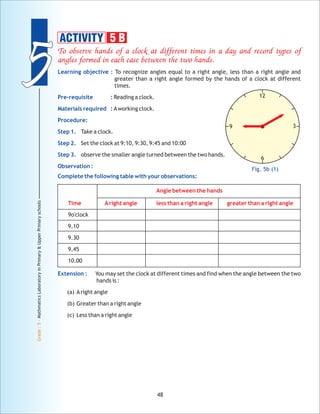 55
Grade:5-MathmaticsLaboratoryinPrimary&UpperPrimaryschools
48
To observe hands of a clock at different times in a day and record types of
angles formed in each case between the two hands.
Angle between the hands
Time Aright angle less than a right angle greater than a right angle
Learning objective :
Pre-requisite :
Materials required :
Procedure:
Step 1.
Step 2.
Step 3.
Observation :
Complete the following table with your observations:
Extension :
To recognize angles equal to a right angle, less than a right angle and
greater than a right angle formed by the hands of a clock at different
times.
Reading a clock.
Aworking clock.
Take a clock.
Set the clock at 9:10, 9:30, 9:45 and 10:00
observe the smaller angle turned between the two hands.
9o'clock
9.10
9.30
9.45
10.00
You may set the clock at different times and find when the angle between the two
hands is :
(a) Aright angle
(b) Greater than a right angle
(c) Less than a right angle
12
3
6
9
Fig. 5b (1)
ACTIVITY 5 B
 