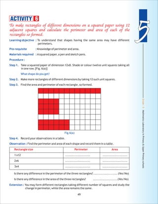 Grade:5-MathmaticsLaboratoryinPrimary&UpperPrimaryschools
55
49
To make rectangles of different dimensions on a squared paper using 12
adjacent squares and calculate the perimeter and area of each of the
rectangles so formed.
Rectangle size Perimeter Area
Learning objective :
Pre-requisite :
Materials required :
Procedure :
Step 1.
What shape do you get?
Step 2.
Step 3.
Step 4.
Observation :
Extension :
To understand that shapes having the same area may have different
perimeters.
Knowledge of perimeter and area.
Asquared paper, a pen and sketch pens.
Take a squared paper of dimension 12x8. Shade or colour twelve unit squares taking all
in one row. [Fig. 6(a)]
Make more rectangles of different dimensions by taking 12 such unit squares.
Find the area and perimeter of each rectangle, so formed.
Record your observations in a table.
Find the perimeter and area of each shape and record them in a table.
1 x12 ........................ ........................
2x6 ........................ ........................
3x4 ........................ ........................
Is there any difference in the perimeter of the three rectangles? ....................... (Yes/No)
Is there any difference in the area of the three rectangles? ....................... (Yes/No)
You may form different rectangles taking different number of squares and study the
change in perimeter, while the area remains the same.
ACTIVITY 6
Fig.6(a)
 
