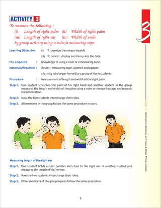 Grade:3-MathmaticsLaboratoryinPrimary&UpperPrimaryschools
33
5
To measure the following :
(i) Length of right palm (ii) Width of right palm
(iii) Length of right ear (iv) Width of smile
by group activity using a ruler/a measuring tape.
Learning Objective :
Pre-requisite :
Materials Required :
Procedure :
Step 1.
Step 2.
Step 3.
Measuring length of the right ear
Step 1.
Step 2.
Step 3.
(i) To develop the measuring skill
(ii) To collect, display and interprete the data
Knowledge of using a ruler or a measuring tape.
Aruler / measuring tape, a pencil and a paper.
(Activity is to be performed by a group of 4 or 6 students)
Measurement of length and width of the right palm.
One student stretches the palm of his right hand and another student in the group
measures the length and width of the palm using a ruler or measuring tape and records
the observation.
Now, the two students interchange their roles.
All members in the group follow the same procedure in pairs.
One student holds a ruler parallel and close to the right ear of another student and
measures the length of his/her ear.
Now the two students interchange their roles.
Other members of the group in pairs follow the same procedure.
ACTIVITY 3
 