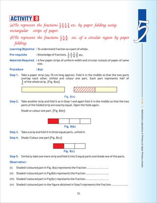 Grade:5-MathmaticsLaboratoryinPrimary&UpperPrimaryschools
55
51
Fig. 8(c)
Fig. 8(b)
(a)To represent the fractions etc. using
rectangular strips of paper.
(b)To represent the fractions etc. of a circular region by paper
folding.
by paper folding
Learning Objective :
Pre-requisite :
Materials Required :
Procedure : 8(a)
Step 1.
Step 2.
Step 3.
Step 4.
Step 5.
Observation :
To understand fraction as a part of whole.
Knowledge of fractions.
A few paper strips of uniform width and circular cutouts of paper of same
size.
Take a paper strip (say 10 cm long approx). Fold it in the middle so that the two parts
overlap each other. Unfold and colour one part. Each part represents half of
of the whole strip. [Fig. 8(a)]
Take another strip and fold it as in Step 1 and again fold it in the middle so that the two
parts of the folded strip are exactly equal. Open the folds again.
Shade or colour one part. [Fig. 8(b)]
Take a strip and fold it in three equal parts, unfold it.
Shade/Colour one part [Fig. 8(c)]
Similarly take one more strip and fold it into 5 equal parts and shade one of the parts.
(i) Shaded/coloured part in Fig. 8(a) represents the fraction .....................
(ii) Shaded/coloured part in Fig 8(b) represents the fraction ......................
(iii) Shaded/coloured part in Fig 8(c) represents the fraction ......................
(iv) Shaded/coloured part in the figure obtained in Step 5 represents the fraction ................
1
2
1
3
1
4
1
5
, , ,
1
2
1
4
3
4
, , ,
1
2
1
3
3
4
3
5
, , , etc.
1
2
Fig. 8(a)
ACTIVITY 8
 