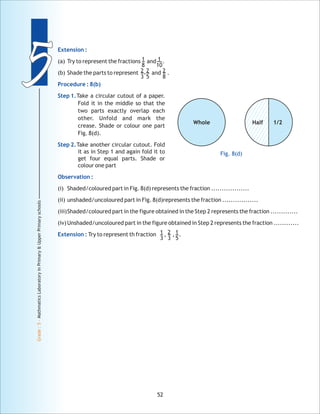 55
Grade:5-MathmaticsLaboratoryinPrimary&UpperPrimaryschools
52
Extension :
Procedure : 8(b)
Step 1.
Step 2.
Observation :
Extension :
(a) Try to represent the fractions and .
(b) Shade the parts to represent and .
Take a circular cutout of a paper.
Fold it in the middle so that the
two parts exactly overlap each
other. Unfold and mark the
crease. Shade or colour one part
Fig. 8(d).
Take another circular cutout. Fold
it as in Step 1 and again fold it to
get four equal parts. Shade or
colour one part
(i) Shaded/coloured part in Fig. 8(d) represents the fraction ..................
(ii) unshaded/uncoloured part in Fig. 8(d)represents the fraction .................
(iii)Shaded/coloured part in the figure obtained in the Step 2 represents the fraction .............
(iv)Unshaded/uncoloured part in the figure obtained in Step 2 represents the fraction ............
Try to represent th fraction , , .
1
8
1
10
2
3
2
5
, 2
8
Whole 1/2Half
1
3
2
3
1
5
Fig. 8(d)
 