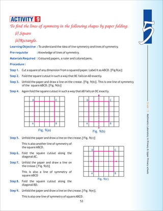 Grade:5-MathmaticsLaboratoryinPrimary&UpperPrimaryschools
55
53
To find the lines of symmetry in the following shapes by paper folding.
(i) Square
(ii)Rectangle.
To understand the idea of line symmetry and lines of symmetry.
Knowledge of lines of symmetry.
Coloured papers, a ruler and colored pens.
Cut a square of any dimension from a squared paper. Label it asABCD. [Fig 9(a)]
Fold the square cutout in such a way that BC falls onAD exactly.
Unfold the paper and draw a line on the crease. [Fig. 9(b)]. This is one line of symmetry
of the squareABCD. [Fig. 9(b)]
Again fold the square cutout in such a way thatAB falls on DC exactly.
Unfold the paper and draw a line on the crease.[ Fig. 9(c)]
This is also another line of symmetry of
the squareABCD.
Fold the square cutout along the
diagonalAC.
Unfold the paper and draw a line on
the crease.[ Fig. 9(d)]
This is also a line of symmetry of
squareABCD
Fold the square cutout along the
diagonal BD.
Unfold the paper and draw a line on the crease.[ Fig. 9(e)].
This is also one line of symmetry of squareABCD.
Learning Objective :
Pre-requisite :
Materials Required :
Procedure :
Step 1.
Step 2.
Step 3.
Step 4.
Step 5.
Step 6.
Step 7.
Step 8.
Step 9.
Fig. 9(a) Fig. 9(b)
D C
BA
D C
BA
ACTIVITY 9
Fig. 9(c)
D C
BA
 