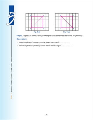 55
Grade:5-MathmaticsLaboratoryinPrimary&UpperPrimaryschools
54
Fig. 9(e)
D C
BA
Fig. 9(d)
D C
BA
Step10.
Observation :
Repeat the activity using a rectangular cutout and find out the lines of symmetry?
1. How many lines of symmetry can be drawn in a square? .................
2. How many lines of symmetry can be drawn in a rectangle? ...................
 