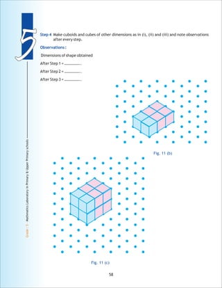 55
Grade:5-MathmaticsLaboratoryinPrimary&UpperPrimaryschools
58
Step 4
Observations :
Make cuboids and cubes of other dimensions as in (i), (ii) and (iii) and note observations
after every step.
Dimensions of shape obtained
After Step 1 = ……………..
After Step 2 = ……………..
After Step 3 = ……………..
Fig. 11 (b)
Fig. 11 (c)
 