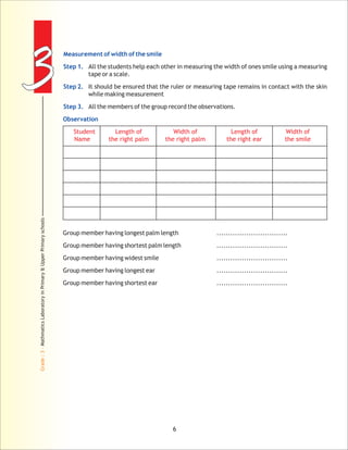 33
Grade:3-MathmaticsLaboratoryinPrimary&UpperPrimaryschools
6
Measurement of width of the smile
Step 1.
Step 2.
Step 3.
Observation
tape or a scale.
It should be ensured that the ruler or measuring tape remains in contact with the skin
while making measurement
All the members of the group record the observations.
Group member having longest palm length ...............................
Group member having shortest palm length ...............................
Group member having widest smile ...............................
Group member having longest ear ...............................
Group member having shortest ear ...............................
All the students help each other in measuring the width of ones smile using a measuring
Student Length of Width of Length of
Name the right palm the right palm the right ear the smile
Width of
 