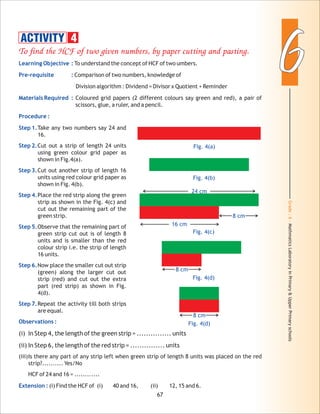 Grade:6-MathmaticsLaboratoryinPrimary&UpperPrimaryschools
66
67
To find the HCF of two given numbers, by paper cutting and pasting.
Learning Objective :
Pre-requisite :
Materials Required :
Procedure :
Step 1.
Step 2.
Step 3.
Step 4.
Step 5.
Step 6.
Step 7.
Observations :
Extension :
To understand the concept of HCF of two umbers.
Comparison of two numbers, knowledge of
Division algorithm : Dividend = Divisor x Quotient + Reminder
Coloured grid papers (2 different colours say green and red), a pair of
scissors, glue, a ruler, and a pencil.
Take any two numbers say 24 and
16.
Cut out a strip of length 24 units
using green colour grid paper as
shown in Fig.4(a).
Cut out another strip of length 16
units using red colour grid paper as
shown in Fig. 4(b).
Place the red strip along the green
strip as shown in the Fig. 4(c) and
cut out the remaining part of the
green strip.
Observe that the remaining part of
green strip cut out is of length 8
units and is smaller than the red
colour strip i.e. the strip of length
16 units.
Now place the smaller cut out strip
(green) along the larger cut out
strip (red) and cut out the extra
part (red strip) as shown in Fig.
4(d).
Repeat the activity till both strips
are equal.
(i) In Step 4, the length of the green strip = ............... units
(ii) In Step 6, the length of the red strip = ............... units
(iii)Is there any part of any strip left when green strip of length 8 units was placed on the red
strip?.......... Yes/No
HCF of 24 and 16 = ............
(i) Find the HCF of (i) 40 and 16, (ii) 12, 15 and 6.
ACTIVITY 4
Fig. 4(a)
Fig. 4(b)
Fig. 4(c)
24 cm
16 cm
Fig. 4(d)
8 cm
8 cm
Fig. 4(d)
8 cm
 