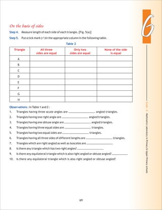 Grade:6-MathmaticsLaboratoryinPrimary&UpperPrimaryschools
66
69
On the basis of sides
Triangle All three Only two None of the side
sides are equal sides are equal is equal
Step 4.
Step 5.
Table 2
Observations :
Measure length of each side of each triangle. [Fig. 5(a)]
Put a tick mark (ü)in the appropriate column in the following table.
A
B
C
D
E
F
G
H
In Table 1 and 2 :
1. Triangles having three acute angles are ………………………………. angled triangles.
2. Triangles having one right angle are ………………………………. angled triangles.
3. Triangles having one obtuse angle are ………………………………. angled triangles.
4. Triangles having three equal sides are ………………………………. triangles.
5. Triangles having two equal sides are ………………………………. triangles.
6. Triangles having all three sides of different lengths are ………………………………. triangles.
7. Triangles which are right angled as well as isosceles are ……………………………….
8. Is there any triangle which has two right angles? ……………………………….
9. Is there any equilateral triangle which is also right angled or obtuse angled? ………………….
10. Is there any equilateral triangle which is also right angled or obtuse angled?
 