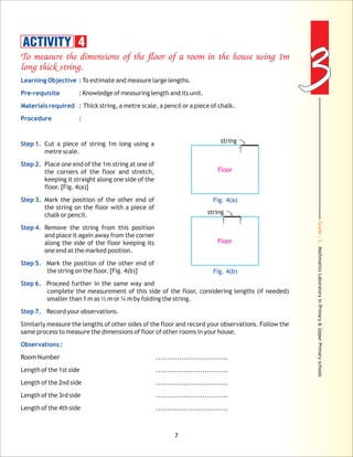 Grade:3-MathmaticsLaboratoryinPrimary&UpperPrimaryschools
33
7
To measure the dimensions of the floor of a room in the house using 1m
long thick string.
Learning Objective :
Pre-requisite :
Materials required :
Procedure :
Step 1.
Step 2.
Step 3.
Step 4.
Step 5.
Step 6.
Step 7.
Observations :
To estimate and measure large lengths.
Knowledge of measuring length and its unit.
Thick string, a metre scale, a pencil or a piece of chalk.
Cut a piece of string 1m long using a
metre scale.
Place one end of the 1m string at one of
the corners of the floor and stretch,
keeping it straight along one side of the
floor. [Fig. 4(a)]
Mark the position of the other end of
the string on the floor with a piece of
chalk or pencil.
Remove the string from this position
and place it again away from the corner
along the side of the floor keeping its
one end at the marked position.
Mark the position of the other end of
the string on the floor. [Fig. 4(b)]
Proceed further in the same way and
complete the measurement of this side of the floor, considering lengths (if needed)
smaller than 1 m as ½ m or ¼ m by folding the string.
Record your observations.
Similarly measure the lengths of other sides of the floor and record your observations. Follow the
same process to measure the dimensions of floor of other rooms in your house.
Room Number ...............................
Length of the 1st side ...............................
Length of the 2nd side ...............................
Length of the 3rd side ...............................
Length of the 4th side ...............................
ACTIVITY 4
Fig. 4(a)
Floor
string
Fig. 4(b)
Floor
string
 