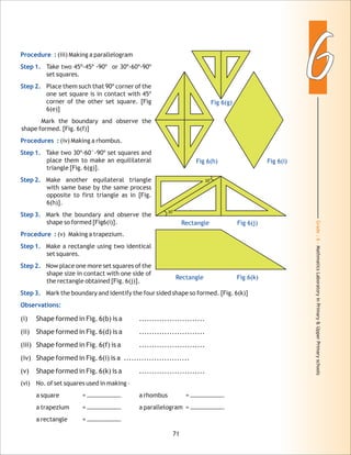 Grade:6-MathmaticsLaboratoryinPrimary&UpperPrimaryschools
66
71
Procedure :
Step 1.
Step 2.
Procedures :
Step 1.
Step 2.
Step 3.
Procedure :
Step 1.
Step 2.
Step 3.
Observations:
(iii) Making a parallelogram
Take two 45º-45º -90º or 30º-60º-90º
set squares.
Place them such that 90º corner of the
one set square is in contact with 45º
corner of the other set square. [Fig
6(e)]
Mark the boundary and observe the
shape formed. [Fig. 6(f)]
(iv) Making a rhombus.
Take two 30º-60°-90º set squares and
place them to make an equililateral
triangle [Fig. 6(g)].
Make another equilateral triangle
with same base by the same process
opposite to first triangle as in [Fig.
6(h)].
Mark the boundary and observe the
shape so formed [Fig6(i)].
(v) Making a trapezium.
Make a rectangle using two identical
set squares.
Now place one more set squares of the
shape size in contact with one side of
the rectangle obtained [Fig. 6(j)].
Mark the boundary and identify the four sided shape so formed. [Fig. 6(k)]
(i) Shape formed in Fig. 6(b) is a ..........................
(ii) Shape formed in Fig. 6(d) is a ..........................
(iii) Shape formed in Fig. 6(f) is a ..........................
(iv) Shape formed in Fig. 6(i) is a ..........................
(v) Shape formed in Fig. 6(k) is a ..........................
(vi) No. of set squares used in making –
a square = …………………. a rhombus = ………………….
a trapezium = …………………. a parallelogram = ………………….
a rectangle = ………………….
Fig 6(g)
Fig 6(h)
0
30
0
30
Rectangle Fig 6(j)
Fig 6(i)
Rectangle Fig 6(k)
 