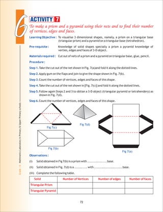 66
Grade:6-MathmaticsLaboratoryinPrimary&UpperPrimaryschools
To make a prism and a pyramid using their nets and to find their number
of vertices, edges and faces.
Learning Objective :
Pre-requisite :
Materials required :
Procedure :
Step 1.
Step 2.
Step 3.
Step 4.
Step 5.
Step 6.
To visualise 3 dimensional shapes, namely, a prism on a triangular base
(triangular prism) and a pyramid on a triangular base (tetrahedron).
Knowledge of solid shapes specially a prism a pyramid knowledge of
verties, edges and faces of 3-D object.
Cut out of nets of a prism and a pyramid on triangular base, glue, pencil.
Take the cut out of the net shown in Fig. 7(a)and fold it along the dotted lines.
Apply gum on the flaps and join to give the shape shown in Fig. 7(b).
Count the number of vertices, edges and faces of this shape.
Take the cut out of the net shown in [Fig. 7(c)] and fold it along the dotted lines.
Follow again Steps 2 and 3 to obtian a 3-D object (triangular pyramid or tetrahendery) as
shown in Fig. 7(d).
Count the number of vertices, edges and faces of this shape.
72
Fig 7(c)
Fig 7(d)
Fig 7(a)
Observations :
(i) Solid obtained in Fig 7(b) is a prism with .................. base.
(ii) Solid obtained in Fig. 7(d) is a ............ with .......................... base.
(iii) Complete the following table.
Solid Number of Vertices Number of edges Number of faces
Triangular Prism
Triangular Pyramid
ACTIVITY 7
Fig 7(b)
 