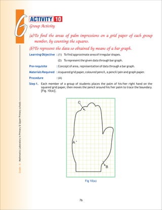 66
Grade:6-MathmaticsLaboratoryinPrimary&UpperPrimaryschools
Group Activity
(a)To find the areas of palm impressions on a grid paper of each group
member, by counting the squares.
(b)To represent the data so obtained by means of a bar graph.
Learning Objective :
Pre-requisite :
Materials Required :
Procedure :
Step 1.
(1) To find approximate area of irregular shapes.
(2) To represent the given data through bar graph.
Concept of area, representation of data through a bar graph.
Asquared grid paper, coloured pencil, a pencil/pen and graph paper.
(A)
Each member of a group of students places the palm of his/her right hand on the
squared grid paper, then moves the pencil around his/her palm to trace the boundary.
[Fig. 10(a)].
76
Fig 10(a)
A
C
B
ACTIVITY 10
 