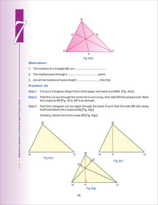 77
Grade:7-MathmaticsLaboratoryinPrimary&UpperPrimaryschools
92
Observations :
Procedure : (b)
Step 1.
Step 2.
Step 3.
1. The medians of a triangleABC are ..............................
2. The medians pass through a ............................. point.
3. Are all the medians of same length? ..................... (Yes/No)
Cut out a triangular shape from a thick paper and name it as MNO. [Fig. 4(e)].
Fold this cut out through the vertex M in such a way, that side ON falls along it self. Mark
the crease as MP [Fig. 4(f)]. MP is an altitude.
Fold this triangular cut out again through the point N such that the side OM falls along
itself and obtain the crease as NQ [Fig. 4(g)]
Similarly, obtain the third crease OR [Fig. 4(g)].
Fig 4(D)
A
B
C
Q R
P
Fig 4(e)
N
M
O
Fig 4(f)
N
M
OP
Fig 4(g)
N
M
OP
R
Q
 