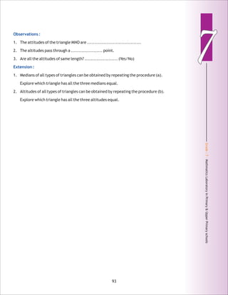 Grade:7-MathmaticsLaboratoryinPrimary&UpperPrimaryschools
77Observations :
Extension :
1. The attitudes of the triangle MNO are ....................................
2. The altitudes pass through a ..................... point.
3. Are all the altitudes of same length? ...................... (Yes/No)
1. Medians of all types of triangles can be obtained by repeating the procedure (a).
Explore which triangle has all the three medians equal.
2. Altitudes of all types of triangles can be obtained by repeating the procedure (b).
Explore which triangle has all the three altitudes equal.
93
 