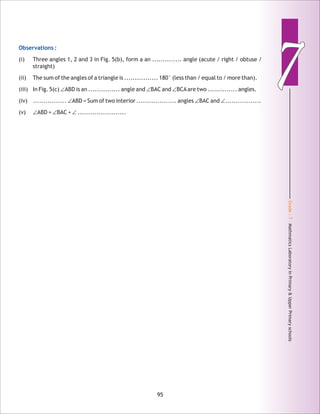Grade:7-MathmaticsLaboratoryinPrimary&UpperPrimaryschools
77Observations :
(i) Three angles 1, 2 and 3 in Fig. 5(b), form a an .............. angle (acute / right / obtuse /
straight)
(ii) The sum of the angles of a triangle is ................ 180° (less than / equal to / more than).
(iii) In Fig. 5(c) ∠ABD is an ............... angle and ∠BAC and ∠BCAare two .............. angles.
(iv) ................ ∠ABD = Sum of two interior ................... angles ∠BAC and ∠.................
(v) ∠ABD = ∠BAC + ∠.......................
95
 