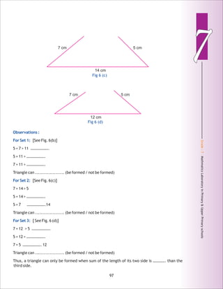 Grade:7-MathmaticsLaboratoryinPrimary&UpperPrimaryschools
77
97
Observations :
For Set 1:
For Set 2:
For Set 3:
[See Fig. 6(b)]
5 + 7 > 11 ……………….
5 + 11 > ……………….
7 + 11 > ……………….
Triangle can .................... (be formed / not be formed)
[See Fig. 6(c)]
7 + 14 > 5
5 + 14 > ……………….
5 + 7 ……………….14
Triangle can .................... (be formed / not be formed)
[ See Fig. 6 (d)]
7 + 12 > 5 ……………….
5 + 12 > ……………….
7 + 5 ………………. 12
Triangle can .................... (be formed / not be formed)
Thus, a triangle can only be formed when sum of the length of its two side is …………. than the
third side.
7 cm 5 cm
12 cm
Fig 6 (d)
7 cm 5 cm
14 cm
Fig 6 (c)
 