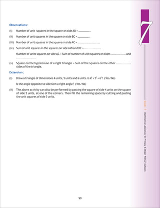 Grade:7-MathmaticsLaboratoryinPrimary&UpperPrimaryschools
77Observations :
Extension :
(i) Number of unit squares in the square on sideAB = ……………..
(ii) Number of unit squares in the square on side BC = ……………..
(iii) Number of unit squares in the square on sideAC = .....................
(iv) Sum of unit squares in the squares on sidesAB and BC = ................
Number of units squares on sideAC = Sum of number of unit squares on sides .............. and
...................
(v) Square on the hypotenuse of a right triangle = Sum of the squares on the other ..............
sides of the triangle.
2 2 2
(i) Draw a triangle of dimensions 4 units, 5 units and 6 units. Is 4 + 5 = 6 ? (Yes/No)
Is the angle opposite to side 6cm a right angle? (Yes/No)
(ii) The above activity can also be performed by pasting the square of side 4 units on the square
of side 5 units, at one of the corners. Then fill the remaining space by cutting and pasting
the unit squares of side 3 units.
99
 