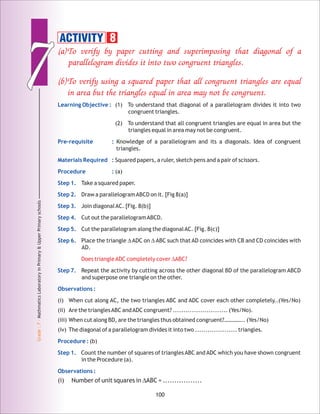 77
Grade:7-MathmaticsLaboratoryinPrimary&UpperPrimaryschools
100
(a)To verify by paper cutting and superimposing that diagonal of a
parallelogram divides it into two congruent triangles.
(b)To verify using a squared paper that all congruent triangles are equal
in area but the triangles equal in area may not be congruent.
Does triangleADC completely cover ∆ABC?
Learning Objective :
Pre-requisite :
Materials Required :
Procedure :
Step 1.
Step 2.
Step 3.
Step 4.
Step 5.
Step 6.
Step 7.
Observations :
Procedure :
Step 1.
Observations :
(1) To understand that diagonal of a parallelogram divides it into two
congruent triangles.
(2) To understand that all congruent triangles are equal in area but the
triangles equal in area may not be congruent.
Knowledge of a parallelogram and its a diagonals. Idea of congruent
triangles.
Squared papers, a ruler, sketch pens and a pair of scissors.
(a)
Take a squared paper.
Draw a parallelogramABCD on it. [Fig 8(a)]
Join diagonalAC. [Fig. 8(b)]
Cut out the parallelogramABCD.
Cut the parallelogram along the diagonalAC. [Fig. 8(c)]
Place the triangle ∆ADC on ∆ABC such that AD coincides with CB and CD coincides with
AD.
Repeat the activity by cutting across the other diagonal BD of the parallelogram ABCD
and superpose one triangle on the other.
(i) When cut along AC, the two triangles ABC and ADC cover each other completely..(Yes/No)
(ii) Are the trianglesABC andADC congruent? .......................... (Yes/No).
(iii) When cut along BD, are the triangles thus obtained congruent?………….. (Yes/No)
(iv) The diagonal of a parallelogram divides it into two .................... triangles.
(b)
Count the number of squares of triangles ABC and ADC which you have shown congruent
in the Procedure (a).
(i) Number of unit squares in ∆ABC = .................
ACTIVITY 8
 