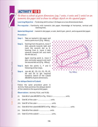 77
Grade:7-MathmaticsLaboratoryinPrimary&UpperPrimaryschools
106
To draw a cuboid of given dimensions (say 7 units, 4 units and 2 units) on an
isometric dot paper and to draw its oblique sketch on the squared paper.
Learning Objective :
Pre-requisite :
Materials Required :
Procedure :
Step 1.
Step 2.
Step 3.
Step 4.
For oblique Sketch of Cuboid
Observations :
To develop skill to draw 3-D shapes on a two dimensional sheet.
Familiarity with isometric dot paper. Knowledge of horizontal, vertical and
slanting lines.
isometric dot paper, a ruler, sketch pen, pencil, and a squared dot paper.
Take an isometric dot paper and
mark a pointAon it [Fig. 10B(a)].
Starting from the point A, move 7
dots upwards towards right and
mark the seventh dot as B.
Starting from A, move 4 dots
upwards towards left and mark
the 4th dot as E.
Again starting point A, move 2
dots vertically upward and mark
the second dot as D [Fig. 10B(a)]
Mark the points C, F and G
following similar steps.
Join AB, BC, CD, CG, FG, FD, EF,
AD and EA to get required
isometric sketch of the cuboid
ABCDEFG of given dimensions.
Follow the same procedure given in
Activity 10(A) and draw the oblique sketch
of the cuboid on the squared dot paper.
Activity 10 (A) and 10 (B)
(i) SideAB of cubeABCDEFG in Fig. 10A(c) = ................... units
(ii) Side BC of the cube = ................... units
(iii) Side DF of the cube = ..................... units
(iv) SideAB of the cuboidABCDEFG in Fig. 10B(a) = .................... units
(v) SideAD of the cuboid = ................ units
(vi) Side CG of the cuboid = .................. units.
ACTIVITY 10 B
Fig 10B(a)
E
F
D
C
B
G
P
y
z x
A
7 Units
2Units
4Units
 