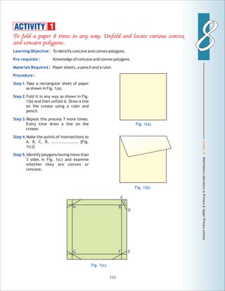 Grade:8-MathmaticsLaboratoryinPrimary&UpperPrimaryschools
88
111
To fold a paper 8 times in any way. Unfold and locate various convex
and concave polygons.
Learning Objective :
Pre-requisite :
Materials Required :
Procedure :
Step 1.
Step 2.
Step 3.
Step 4.
Step 5.
To identify concave and convex polygons.
Knowledge of concave and convex polygons.
Paper sheets, a pencil and a ruler.
Take a rectangular sheet of paper
as shown in Fig. 1(a).
Fold it in any way as shown in Fig.
1(b) and then unfold it. Draw a line
on the crease using a ruler and
pencil.
Repeat this process 7 more times.
Every time draw a line on the
crease.
Make the points of intersections as
A, B, C, D, .................. [Fig.
1(c)]
Identify polygons having move than
3 sides in Fig. 1(c) and examine
whether they are convex or
concave.
Fig. 1(a)
Fig. 1(b)
Fig. 1(c)
ACTIVITY 1
A
C
D
BH
FG E
 