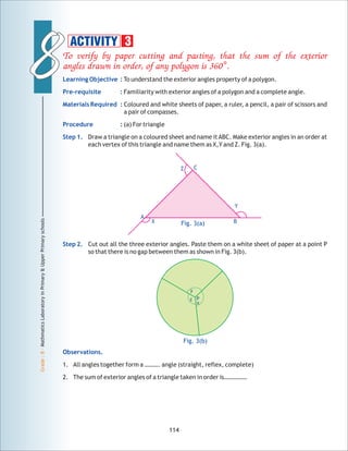88
Grade:8-MathmaticsLaboratoryinPrimary&UpperPrimaryschools
To verify by paper cutting and pasting, that the sum of the exterior
angles drawn in order, of any polygon is 360°.
Learning Objective :
Pre-requisite :
Materials Required :
Procedure :
Step 1.
Step 2.
Observations.
To understand the exterior angles property of a polygon.
Familiarity with exterior angles of a polygon and a complete angle.
Coloured and white sheets of paper, a ruler, a pencil, a pair of scissors and
a pair of compasses.
(a) For triangle
Draw a triangle on a coloured sheet and name itABC. Make exterior angles in an order at
each vertex of this triangle and name them as X,Y and Z. Fig. 3(a).
Cut out all the three exterior angles. Paste them on a white sheet of paper at a point P
so that there is no gap between them as shown in Fig. 3(b).
1. All angles together form a ………. angle (straight, reflex, complete)
2. The sum of exterior angles of a triangle taken in order is……………
114
ACTIVITY 3
Fig. 3(a)X
Y
Z
B
A
C
y
z
x
Fig. 3(b)
P
 