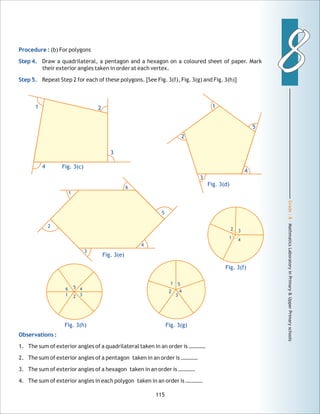 Grade:8-MathmaticsLaboratoryinPrimary&UpperPrimaryschools
88
115
Procedure :
Step 4.
Step 5.
(b) For polygons
Draw a quadrilateral, a pentagon and a hexagon on a coloured sheet of paper. Mark
their exterior angles taken in order at each vertex.
Repeat Step 2 for each of these polygons. [See Fig. 3(f), Fig. 3(g) and Fig. 3(h)]
Observations :
1. The sum of exterior angles of a quadrilateral taken in an order is …………
2. The sum of exterior angles of a pentagon taken in an order is …………
3. The sum of exterior angles of a hexagon taken in an order is …………
4. The sum of exterior angles in each polygon taken in an order is …………
4
3
Fig. 3(c)
1 2
Fig. 3(f)
Fig. 3(d)
1
2
5
3
4
1
2
3
4
5
Fig. 3(g)
2
5
6
1
4
3
Fig. 3(e)
56
1 2
4
3
Fig. 3(h)
1
2
4
3
 
