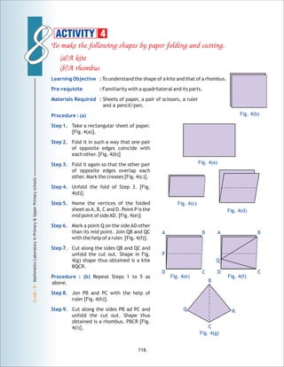88
Grade:8-MathmaticsLaboratoryinPrimary&UpperPrimaryschools
To make the following shapes by paper folding and cutting.
(a)A kite
(b)A rhombus
To understand the shape of a kite and that of a rhombus.
Familiarity with a quadrilateral and its parts.
Sheets of paper, a pair of scissors, a ruler
and a pencil/pen.
Take a rectangular sheet of paper.
[Fig. 4(a)].
Fold it in such a way that one pair
of opposite edges coincide with
each other. [Fig. 4(b)]
Fold it again so that the other pair
of opposite edges overlap each
other. Mark the creases [Fig. 4(c)].
Unfold the fold of Step 3. [Fig.
4(d)].
Name the vertices of the folded
sheet asA, B, C and D. Point P is the
mid point of sideAD. [Fig. 4(e)]
Mark a point Q on the side AD other
than its mid point. Join QB and QC
with the help of a ruler. [Fig. 4(f)].
Cut along the sides QB and QC and
unfold the cut out. Shape in Fig.
4(g) shape thus obtained is a kite
BQCR.
Repeat Steps 1 to 5 as
above.
Jon PB and PC with the help of
ruler [Fig. 4(h)].
Cut along the sides PB ad PC and
unfold the cut out. Shape thus
obtained is a rhombus. PBCR [Fig.
4(i)].
Learning Objective :
Pre-requisite :
Materials Required :
Procedure : (a)
Step 1.
Step 2.
Step 3.
Step 4.
Step 5.
Step 6.
Step 7.
Procedure : (b)
Step 8.
Step 9.
116
Fig. 4(a)
Fig. 4(b)
Fig. 4(c)
Fig. 4(d)
Fig. 4(e) Fig. 4(f)
BA
CD
P
BA
CD
Q
Fig. 4(g)
ACTIVITY 4
B
Q R
C
 