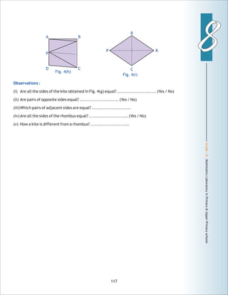 Grade:8-MathmaticsLaboratoryinPrimary&UpperPrimaryschools
88
117
Observations :
(i) Are all the sides of the kite obtained in Fig. 4(g) equal? .......................... (Yes / No)
(ii) Are pairs of opposite sides equal? .......................... (Yes / No)
(iii)Which pairs of adjacent sides are equal? ..........................
(iv)Are all the sides of the rhombus equal? .......................... (Yes / No)
(v) How a kite is different from a rhombus? ..........................
Fig. 4(h)
BA
CD
P
Fig. 4(i)
P R
B
C
 