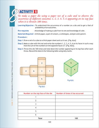 88
Grade:8-MathmaticsLaboratoryinPrimary&UpperPrimaryschools
120
ACTIVITY 6
Number on the top face of the die Number of times it has occurred
1
2
3
4
5
6
Total 100
4 6 3 1
2
5
Fig 6(a)
Fig 6(b)
1 4
5
 