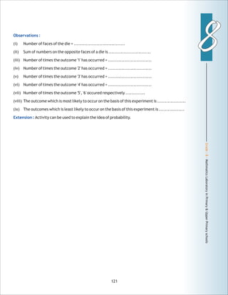 Grade:8-MathmaticsLaboratoryinPrimary&UpperPrimaryschools
88
121
Observations :
Extension :
(i) Number of faces of the die = ..................................
(ii) Sum of numbers on the opposite faces of a die is ............................
(iii) Number of times the outcome '1' has occurred = .............................
(iv) Number of times the outcome '2' has occurred = .............................
(v) Number of times the outcome '3' has occurred = .............................
(vi) Number of times the outcome '4' has occurred = .............................
(vii) Number of times the outcome '5', '6' occured respectively .............
(viii) The outcome which is most likely to occur on the basis of this experiment is ...................
(ix) The outcomes which is least likely to occur on the basis of this experiment is .................
Activity can be used to explain the idea of probability.
 