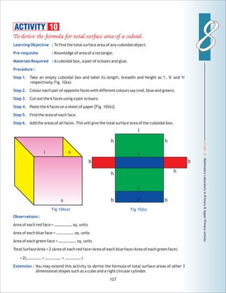 Grade:8-MathmaticsLaboratoryinPrimary&UpperPrimaryschools
88
127
ACTIVITY 10
Observations :
Extension :
Area of each red face = ……………… sq. units
Area of each blue face = ……………… sq. units
Area of each green face = ……………… sq. units
Total SurfaceArea = 2 (Area of each red face+Area of each blue face+Area of each green face)
= 2(…………… + ……………. + …………….)
You may extend this activity to derive the formula of total surface areas of other 3
dimensional shapes such as a cube and a right circular cylinder.
Fig 10(b)
l
l
l
l bb
hh
b
hh
Fig 10A(a)
b
l h
b
 