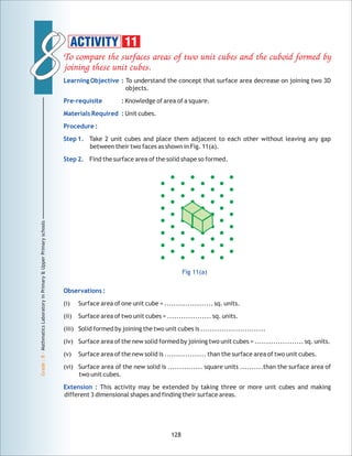 88
Grade:8-MathmaticsLaboratoryinPrimary&UpperPrimaryschools
128
ACTIVITY 11
Observations :
Extension :
(i) Surface area of one unit cube = ..................... sq. units.
(ii) Surface area of two unit cubes = ................... sq. units.
(iii) Solid formed by joining the two unit cubes is ............................
(iv) Surface area of the new solid formed by joining two unit cubes = ..................... sq. units.
(v) Surface area of the new solid is .................. than the surface area of two unit cubes.
(vi) Surface area of the new solid is ............... square units ..........than the surface area of
two unit cubes.
This activity may be extended by taking three or more unit cubes and making
different 3 dimensional shapes and finding their surface areas.
Fig 11(a)
 