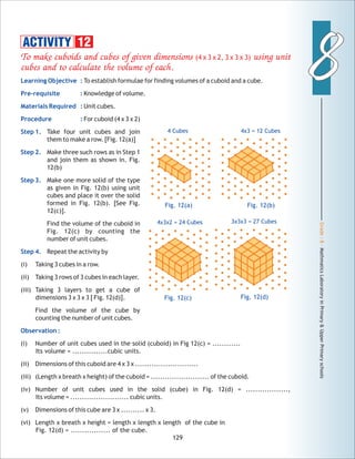 Grade:8-MathmaticsLaboratoryinPrimary&UpperPrimaryschools
88
129
To make cuboids and cubes of given dimensions (4 x 3 x 2, 3 x 3 x 3) using unit
cubes and to calculate the volume of each.
Learning Objective :
Pre-requisite :
Materials Required :
Procedure :
Step 1.
Step 2.
Step 3.
Step 4.
Observation :
To establish formulae for finding volumes of a cuboid and a cube.
Knowledge of volume.
Unit cubes.
For cuboid (4 x 3 x 2)
Take four unit cubes and join
them to make a row. [Fig. 12(a)]
Make three such rows as in Step 1
and join them as shown in. Fig.
12(b)
Make one more solid of the type
as given in Fig. 12(b) using unit
cubes and place it over the solid
formed in Fig. 12(b). [See Fig.
12(c)].
Find the volume of the cuboid in
Fig. 12(c) by counting the
number of unit cubes.
Repeat the activity by
(i) Taking 3 cubes in a row.
(ii) Taking 3 rows of 3 cubes in each layer.
(iii) Taking 3 layers to get a cube of
dimensions 3 x 3 x 3 [ Fig. 12(d)].
Find the volume of the cube by
counting the number of unit cubes.
(i) Number of unit cubes used in the solid (cuboid) in Fig 12(c) = ............
Its volume = ...............cubic units.
(ii) Dimensions of this cuboid are 4 x 3 x ...........................
(iii) (Length x breath x height) of the cuboid = ......................... of the cuboid.
(iv) Number of unit cubes used in the solid (cube) in Fig. 12(d) = ..................,
Its volume = ......................... cubic units.
(v) Dimensions of this cube are 3 x .......... x 3.
(vi) Length x breath x height = length x length x length of the cube in
Fig. 12(d) = ................. of the cube.
ACTIVITY 12
Fig. 12(a) Fig. 12(b)
4 Cubes 4x3 = 12 Cubes
Fig. 12(c)
4x3x2 = 24 Cubes
Fig. 12(d)
3x3x3 = 27 Cubes
 