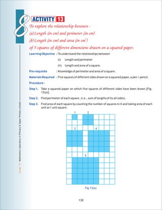 88
Grade:8-MathmaticsLaboratoryinPrimary&UpperPrimaryschools
To explore the relationship between -
(a)Length (in cm) and perimeter (in cm)
2
(b)Length (in cm) and area (in cm )
of 5 squares of different dimensions drawn on a squared paper.
Learning Objective :
Pre-requisite :
Materials Required :
Procedure :
Step 1.
Step 2.
Step 3.
To understand the relationships between
(i) Length and perimeter
(ii) Length and area of a square.
Knowledge of perimeter and area of a square.
Five squares of different sides drawn on a squared paper, a pen / pencil.
Take a squared paper on which five squares of different sides have been drawn [Fig.
13(a)].
Find perimeter of each square. (i.e., sum of lengths of its all sides).
Find area of each square by counting the number of squares in it and taking area of each
unit as 1 unit square.
130
ACTIVITY 13
1 2
3 4
5
Fig 13(a)
 